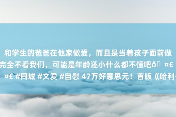 和学生的爸爸在他家做爱，而且是当着孩子面前做爱，太刺激了，孩子完全不看我们，可能是年龄还小什么都不懂吧🤣 #同城 #文爱 #自慰 47万好意思元！首版《哈利·波特》拍价立异高