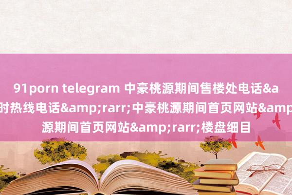 91porn telegram 中豪桃源期间售楼处电话&rarr;24小时热线电话&rarr;中豪桃源期间首页网站&rarr;楼盘细目